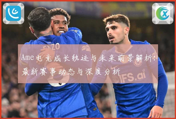 Ame电竞成长轨迹与未来前景解析：最新赛事动态与深度分析