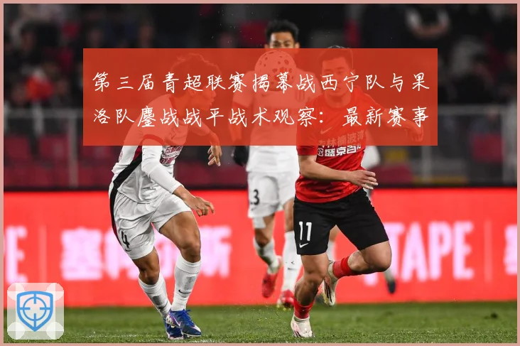 第三届青超联赛揭幕战西宁队与果洛队鏖战战平战术观察：最新赛事动态与深度分析
