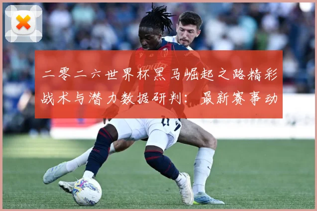 二零二六世界杯黑马崛起之路精彩战术与潜力数据研判：最新赛事动态与深度分析