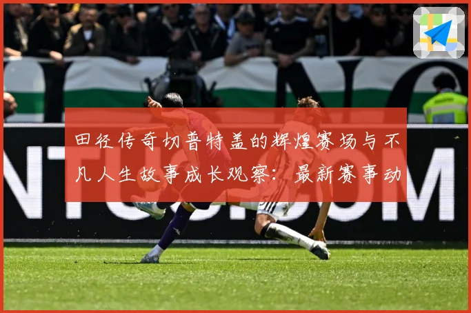 田径传奇切普特盖的辉煌赛场与不凡人生故事成长观察：最新赛事动态与深度分析