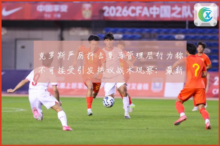 克罗斯严厉抨击皇马管理层行为称不可接受引发热议战术观察：最新赛事动态与深度分析