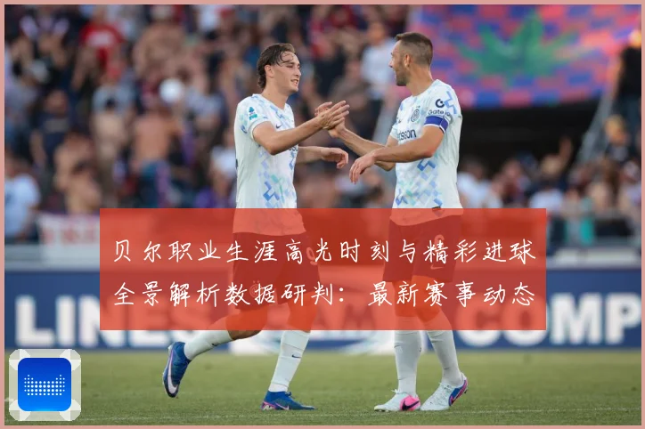 贝尔职业生涯高光时刻与精彩进球全景解析数据研判：最新赛事动态与深度分析