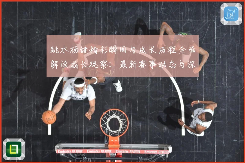 跳水杨健精彩瞬间与成长历程全面解读成长观察：最新赛事动态与深度分析