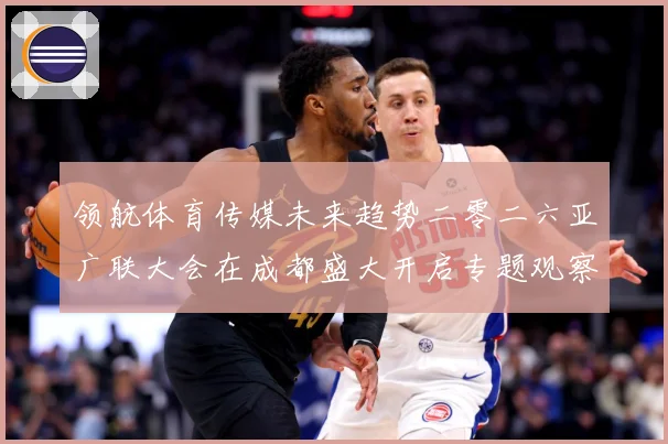 领航体育传媒未来趋势二零二六亚广联大会在成都盛大开启专题观察：最新赛事动态与深度分析