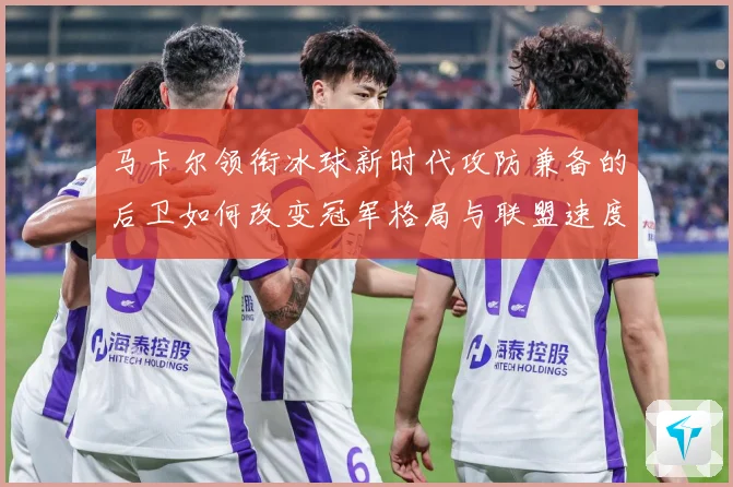 马卡尔领衔冰球新时代攻防兼备的后卫如何改变冠军格局与联盟速度革命：最新赛事动态与深度分析