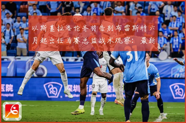 以斯基拉洛伦齐将告别布雷斯特六月起出任马赛总监战术观察：最新赛事动态与深度分析