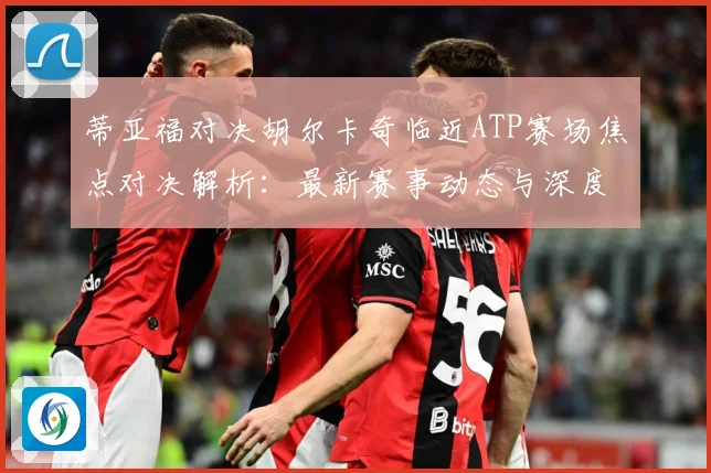蒂亚福对决胡尔卡奇临近ATP赛场焦点对决解析：最新赛事动态与深度分析
