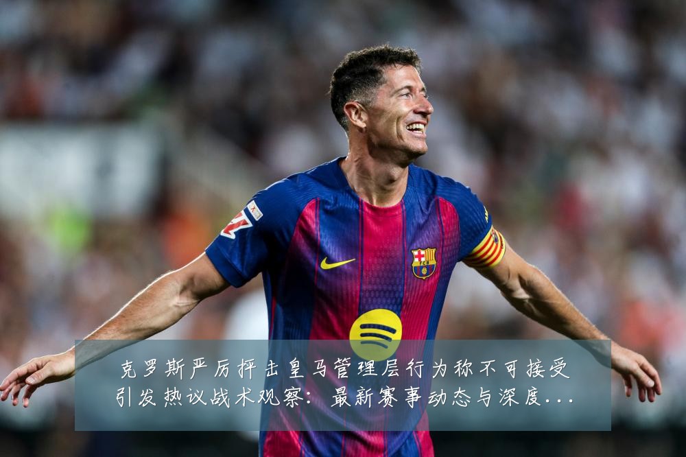 克罗斯严厉抨击皇马管理层行为称不可接受引发热议战术观察:最新赛事动态与深度分析