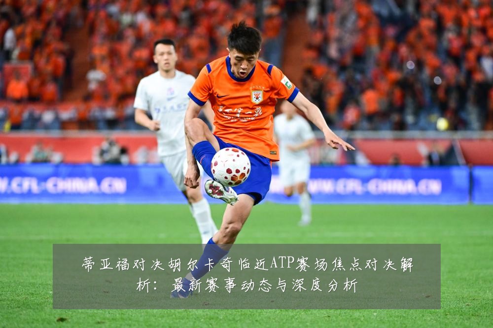 蒂亚福对决胡尔卡奇临近ATP赛场焦点对决解析:最新赛事动态与深度分析