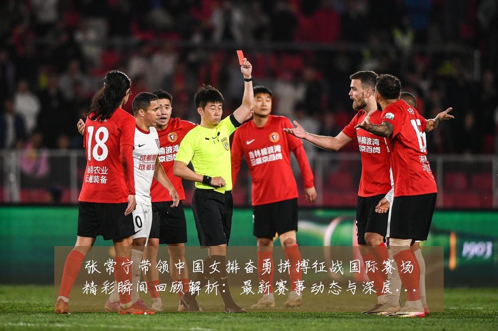 张常宁带领中国女排奋勇拼搏征战国际赛场精彩瞬间回顾解析:最新赛事动态与深度分析