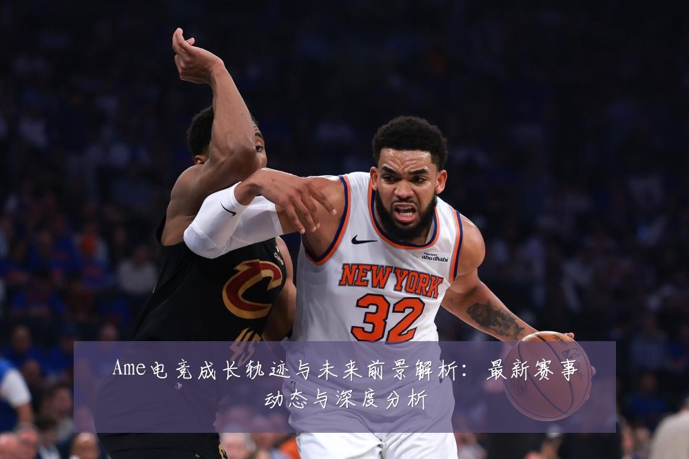 Ame电竞成长轨迹与未来前景解析:最新赛事动态与深度分析
